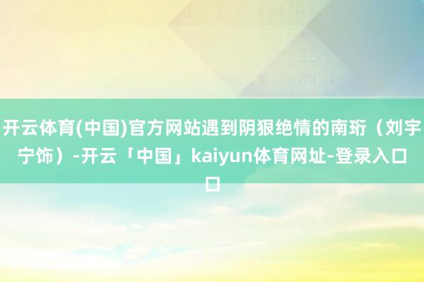 开云体育(中国)官方网站遇到阴狠绝情的南珩（刘宇宁饰）-开云「中国」kaiyun体育网址-登录入口