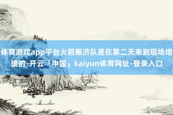 体育游戏app平台火箭赈济队是在第二天来到现场增援的-开云「中国」kaiyun体育网址-登录入口