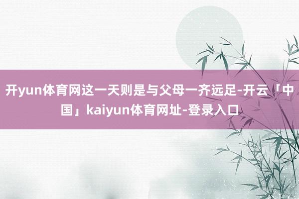 开yun体育网这一天则是与父母一齐远足-开云「中国」kaiyun体育网址-登录入口