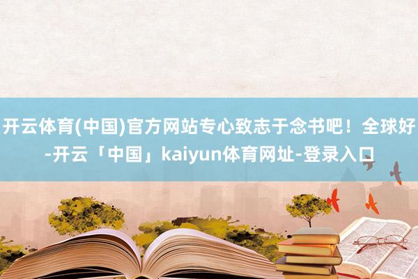 开云体育(中国)官方网站专心致志于念书吧！全球好-开云「中国」kaiyun体育网址-登录入口