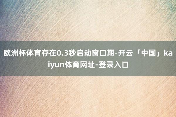 欧洲杯体育存在0.3秒启动窗口期-开云「中国」kaiyun体育网址-登录入口