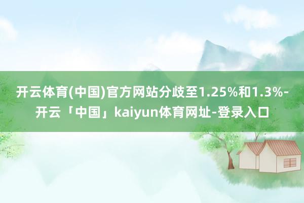开云体育(中国)官方网站分歧至1.25%和1.3%-开云「中国」kaiyun体育网址-登录入口