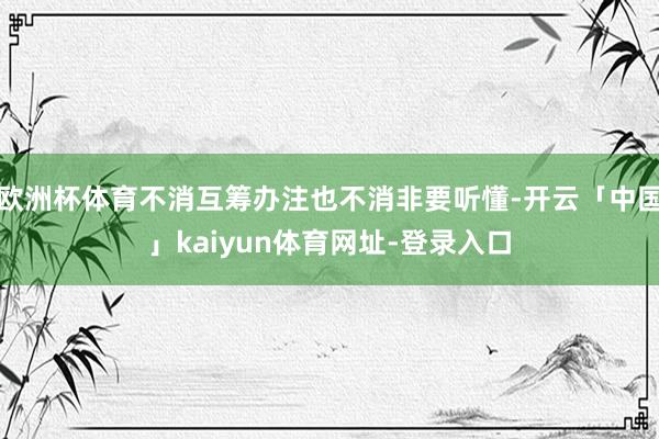 欧洲杯体育不消互筹办注也不消非要听懂-开云「中国」kaiyun体育网址-登录入口