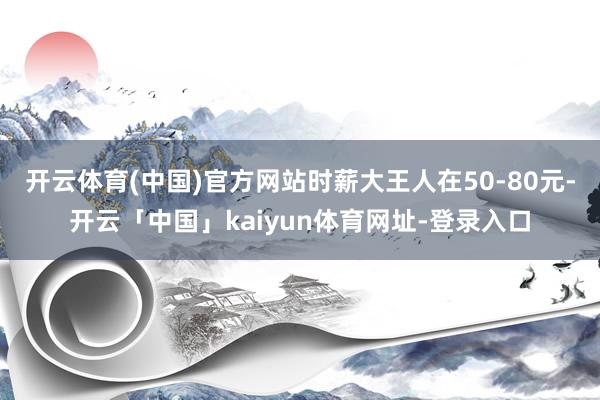 开云体育(中国)官方网站时薪大王人在50-80元-开云「中国」kaiyun体育网址-登录入口