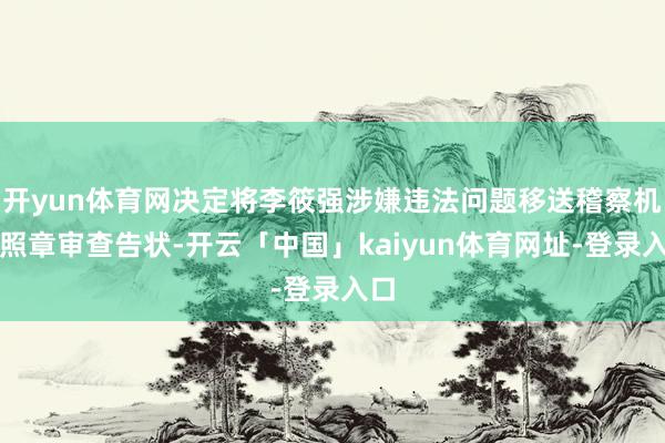 开yun体育网决定将李筱强涉嫌违法问题移送稽察机关照章审查告状-开云「中国」kaiyun体育网址-登录入口