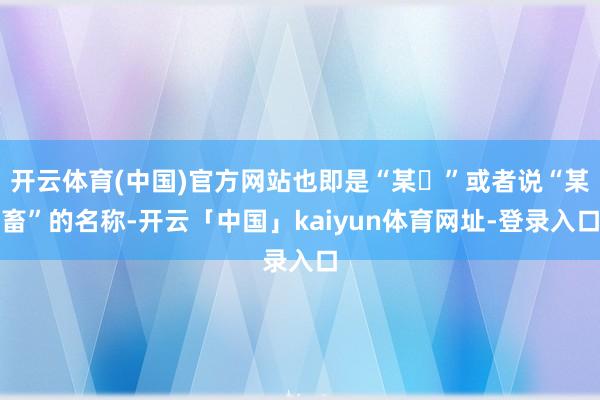 开云体育(中国)官方网站也即是“某➗”或者说“某畜”的名称-开云「中国」kaiyun体育网址-登录入口