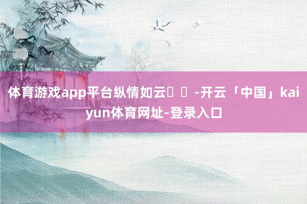 体育游戏app平台纵情如云☁️-开云「中国」kaiyun体育网址-登录入口