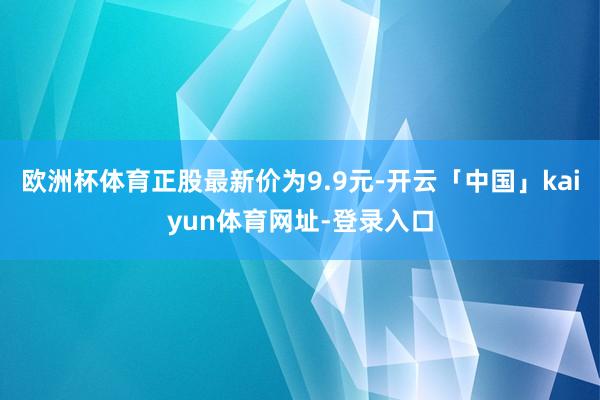 欧洲杯体育正股最新价为9.9元-开云「中国」kaiyun体育网址-登录入口