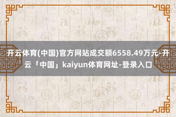 开云体育(中国)官方网站成交额6558.49万元-开云「中国」kaiyun体育网址-登录入口