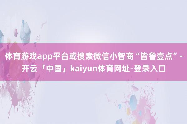 体育游戏app平台或搜索微信小智商“皆鲁壹点”-开云「中国」kaiyun体育网址-登录入口