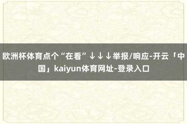 欧洲杯体育点个“在看”↓↓↓举报/响应-开云「中国」kaiyun体育网址-登录入口