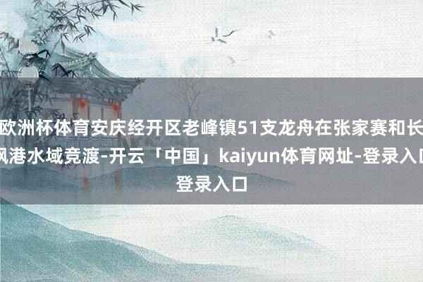 欧洲杯体育安庆经开区老峰镇51支龙舟在张家赛和长枫港水域竞渡-开云「中国」kaiyun体育网址-登录入口