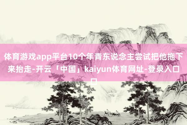 体育游戏app平台10个年青东说念主尝试把他拖下来抬走-开云「中国」kaiyun体育网址-登录入口