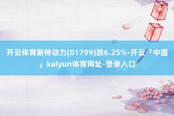 开云体育新特动力(01799)跌6.25%-开云「中国」kaiyun体育网址-登录入口