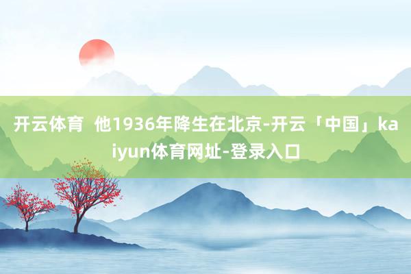 开云体育  他1936年降生在北京-开云「中国」kaiyun体育网址-登录入口