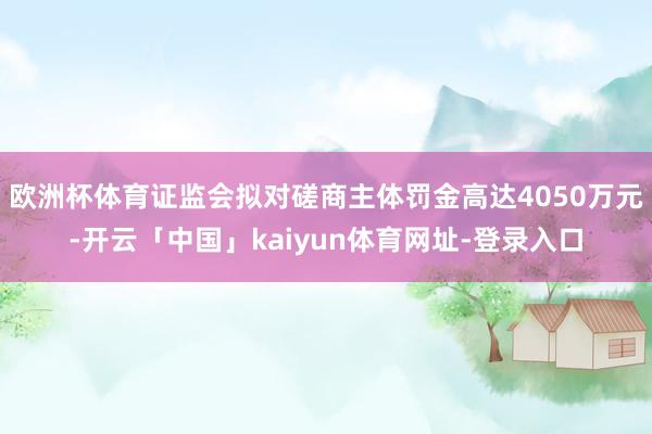 欧洲杯体育证监会拟对磋商主体罚金高达4050万元-开云「中国」kaiyun体育网址-登录入口