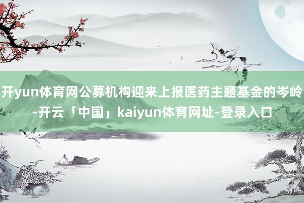开yun体育网公募机构迎来上报医药主题基金的岑岭-开云「中国」kaiyun体育网址-登录入口