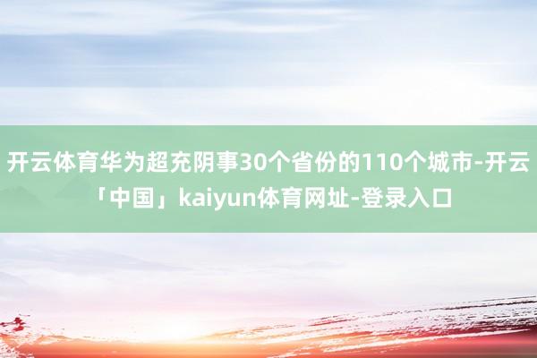 开云体育华为超充阴事30个省份的110个城市-开云「中国」kaiyun体育网址-登录入口