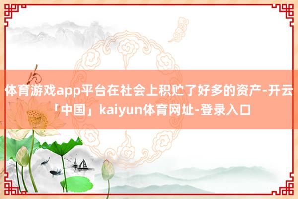 体育游戏app平台在社会上积贮了好多的资产-开云「中国」kaiyun体育网址-登录入口