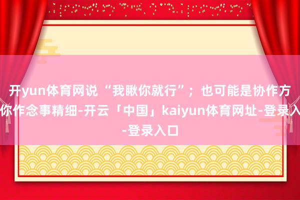 开yun体育网说 “我瞅你就行”；也可能是协作方看你作念事精细-开云「中国」kaiyun体育网址-登录入口