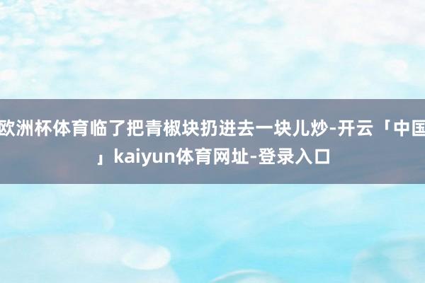 欧洲杯体育临了把青椒块扔进去一块儿炒-开云「中国」kaiyun体育网址-登录入口