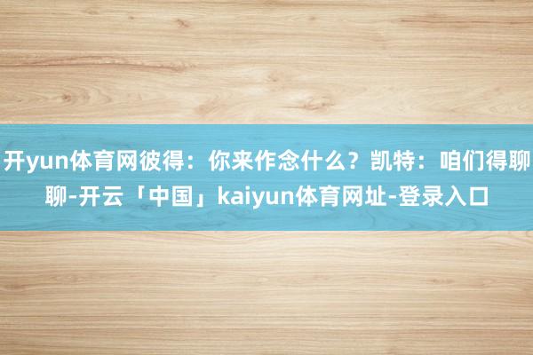 开yun体育网彼得：你来作念什么？凯特：咱们得聊聊-开云「中国」kaiyun体育网址-登录入口