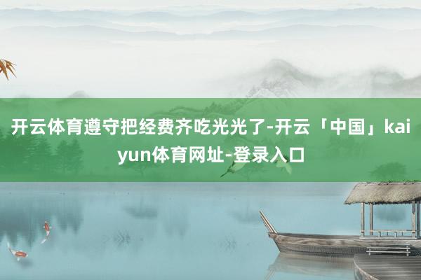 开云体育遵守把经费齐吃光光了-开云「中国」kaiyun体育网址-登录入口