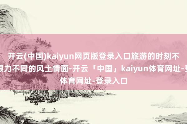 开云(中国)kaiyun网页版登录入口旅游的时刻不仅不错眼力不同的风土情面-开云「中国」kaiyun体育网址-登录入口