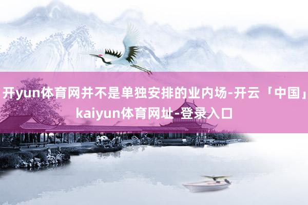 开yun体育网并不是单独安排的业内场-开云「中国」kaiyun体育网址-登录入口