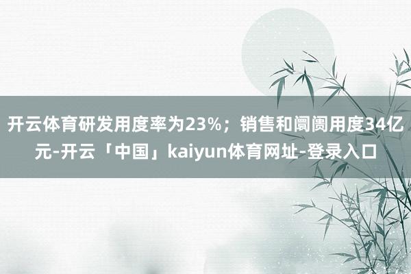 开云体育研发用度率为23%；销售和阛阓用度34亿元-开云「中国」kaiyun体育网址-登录入口