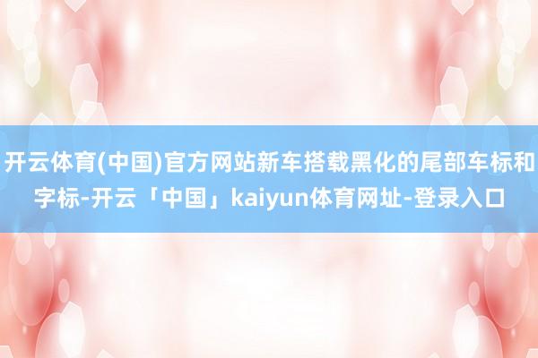 开云体育(中国)官方网站新车搭载黑化的尾部车标和字标-开云「中国」kaiyun体育网址-登录入口