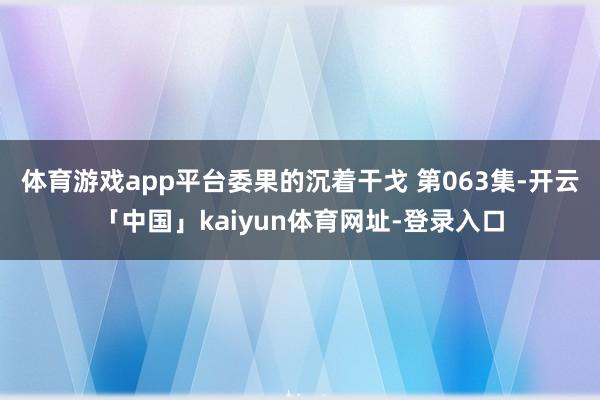 体育游戏app平台委果的沉着干戈 第063集-开云「中国」kaiyun体育网址-登录入口