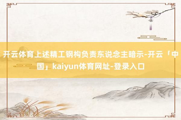 开云体育　　上述精工钢构负责东说念主暗示-开云「中国」kaiyun体育网址-登录入口