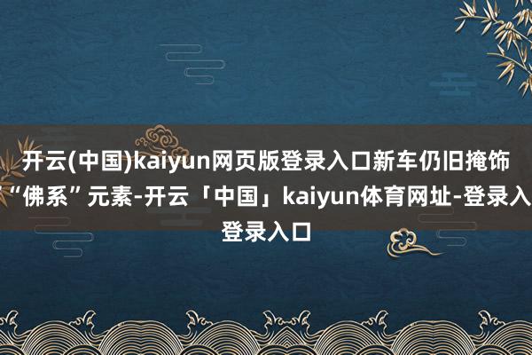 开云(中国)kaiyun网页版登录入口新车仍旧掩饰了“佛系”元素-开云「中国」kaiyun体育网址-登录入口