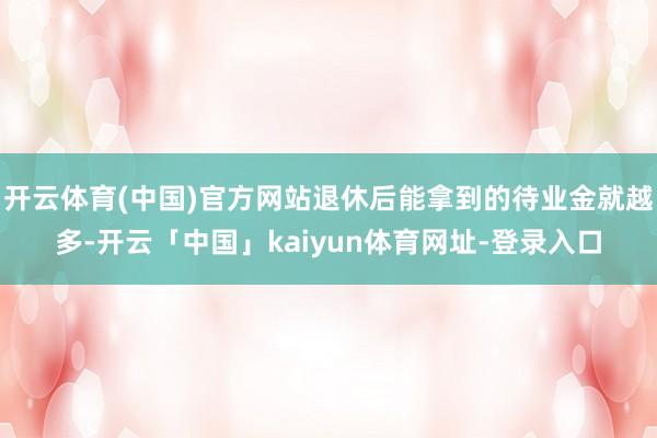 开云体育(中国)官方网站退休后能拿到的待业金就越多-开云「中国」kaiyun体育网址-登录入口