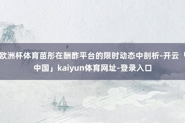 欧洲杯体育苗彤在酬酢平台的限时动态中剖析-开云「中国」kaiyun体育网址-登录入口