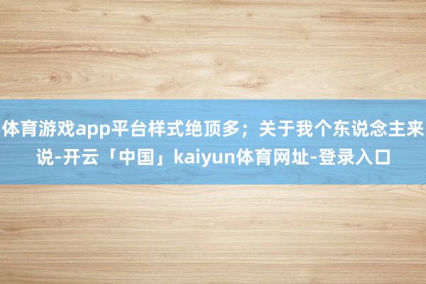 体育游戏app平台样式绝顶多；关于我个东说念主来说-开云「中国」kaiyun体育网址-登录入口