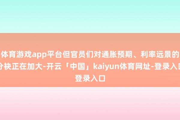 体育游戏app平台但官员们对通胀预期、利率远景的分袂正在加大-开云「中国」kaiyun体育网址-登录入口