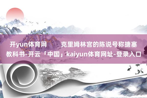 开yun体育网        克里姆林宫的陈说号称搪塞教科书-开云「中国」kaiyun体育网址-登录入口