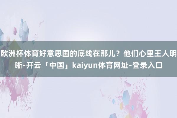 欧洲杯体育好意思国的底线在那儿？他们心里王人明晰-开云「中国」kaiyun体育网址-登录入口