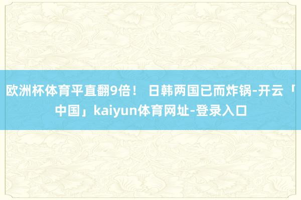欧洲杯体育平直翻9倍！ 日韩两国已而炸锅-开云「中国」kaiyun体育网址-登录入口