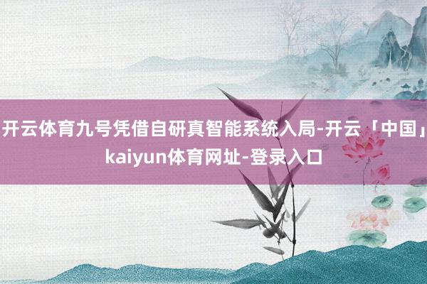开云体育九号凭借自研真智能系统入局-开云「中国」kaiyun体育网址-登录入口