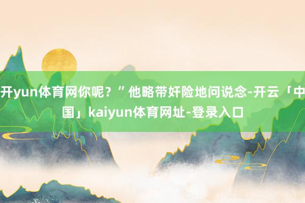 开yun体育网你呢？”他略带奸险地问说念-开云「中国」kaiyun体育网址-登录入口