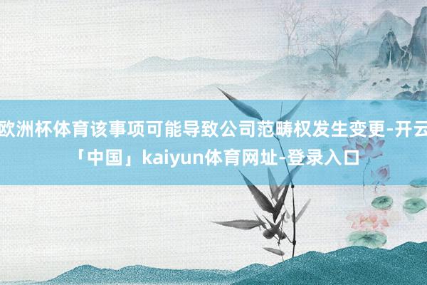 欧洲杯体育该事项可能导致公司范畴权发生变更-开云「中国」kaiyun体育网址-登录入口
