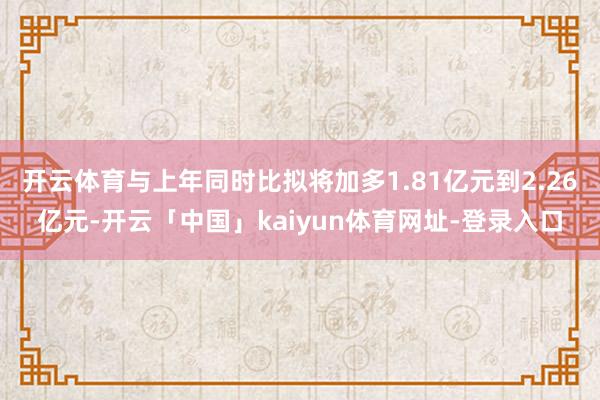 开云体育与上年同时比拟将加多1.81亿元到2.26亿元-开云「中国」kaiyun体育网址-登录入口