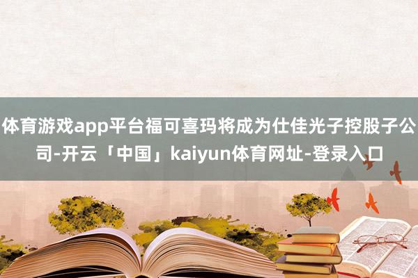 体育游戏app平台福可喜玛将成为仕佳光子控股子公司-开云「中国」kaiyun体育网址-登录入口