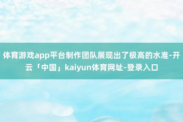 体育游戏app平台制作团队展现出了极高的水准-开云「中国」kaiyun体育网址-登录入口