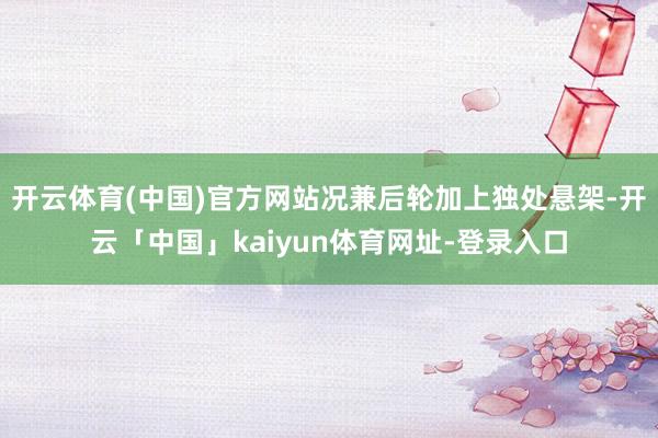 开云体育(中国)官方网站况兼后轮加上独处悬架-开云「中国」kaiyun体育网址-登录入口