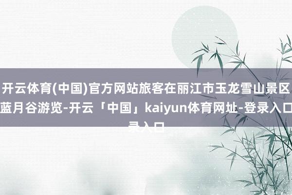 开云体育(中国)官方网站旅客在丽江市玉龙雪山景区蓝月谷游览-开云「中国」kaiyun体育网址-登录入口