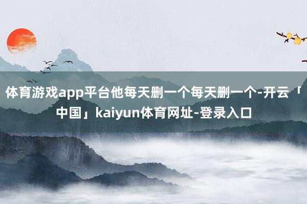 体育游戏app平台他每天删一个每天删一个-开云「中国」kaiyun体育网址-登录入口